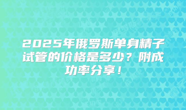 2025年俄罗斯单身精子试管的价格是多少？附成功率分享！