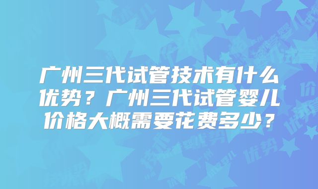 广州三代试管技术有什么优势？广州三代试管婴儿价格大概需要花费多少？