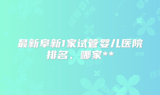 最新阜新1家试管婴儿医院排名、哪家**
