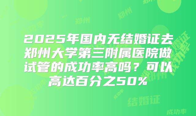 2025年国内无结婚证去郑州大学第三附属医院做试管的成功率高吗?可以高达百分之50%