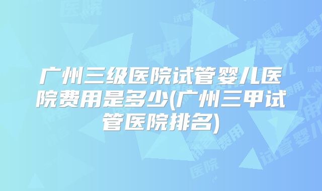 广州三级医院试管婴儿医院费用是多少(广州三甲试管医院排名)