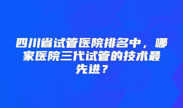 四川省试管医院排名中，哪家医院三代试管的技术最先进？