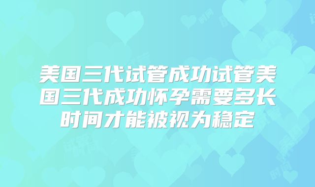 美国三代试管成功试管美国三代成功怀孕需要多长时间才能被视为稳定