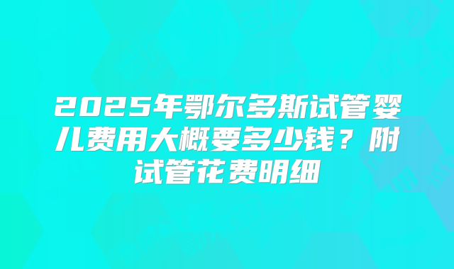 2025年鄂尔多斯试管婴儿费用大概要多少钱？附试管花费明细