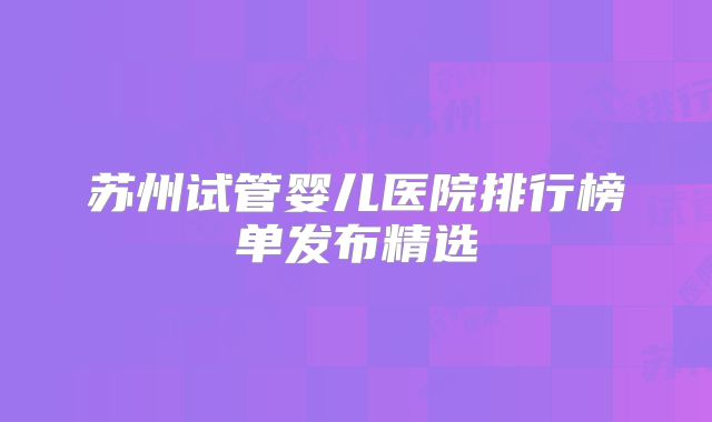 苏州试管婴儿医院排行榜单发布精选