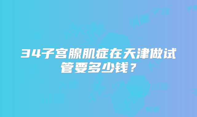 34子宫腺肌症在天津做试管要多少钱？