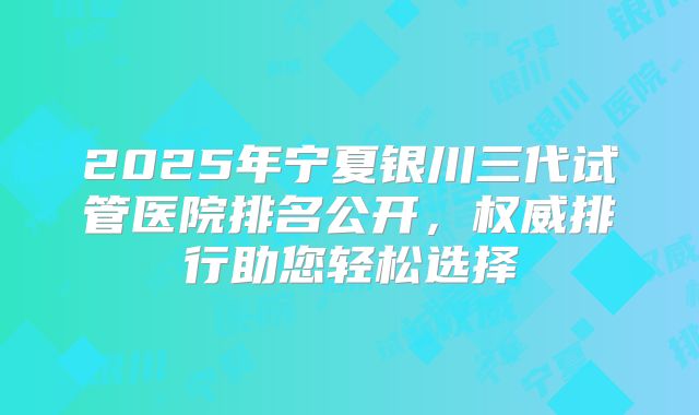 2025年宁夏银川三代试管医院排名公开，权威排行助您轻松选择