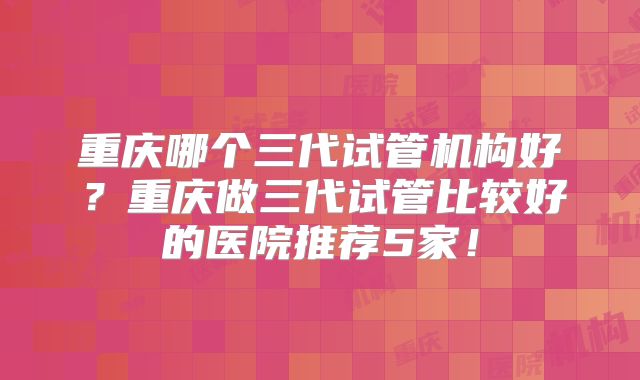 重庆哪个三代试管机构好？重庆做三代试管比较好的医院推荐5家！
