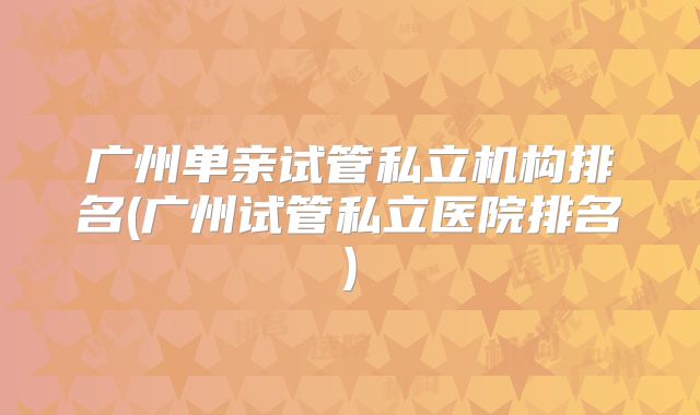 广州单亲试管私立机构排名(广州试管私立医院排名)