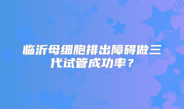 临沂母细胞排出障碍做三代试管成功率？