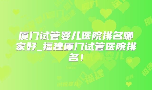 厦门试管婴儿医院排名哪家好_福建厦门试管医院排名!