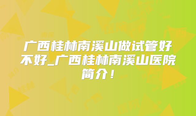 广西桂林南溪山做试管好不好_广西桂林南溪山医院简介！