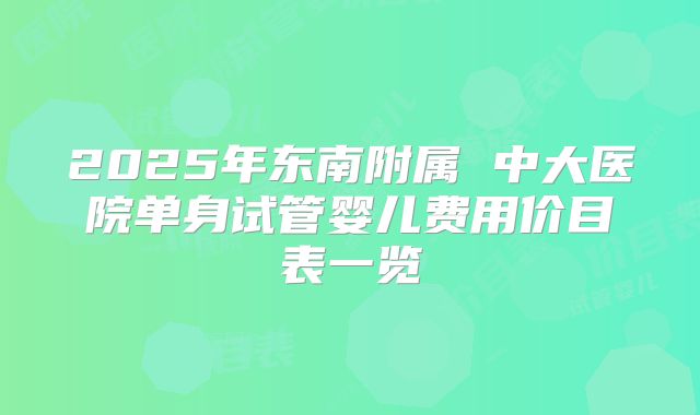 2025年东南附属 中大医院单身试管婴儿费用价目表一览
