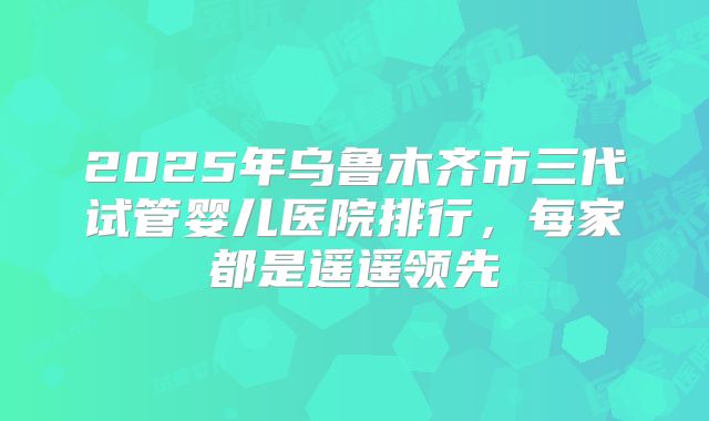 2025年乌鲁木齐市三代试管婴儿医院排行，每家都是遥遥领先