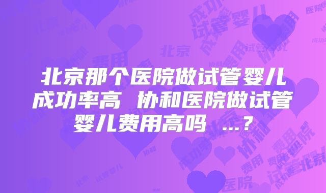 北京那个医院做试管婴儿成功率高 协和医院做试管婴儿费用高吗 ...？