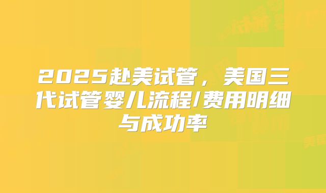 2025赴美试管，美国三代试管婴儿流程/费用明细与成功率