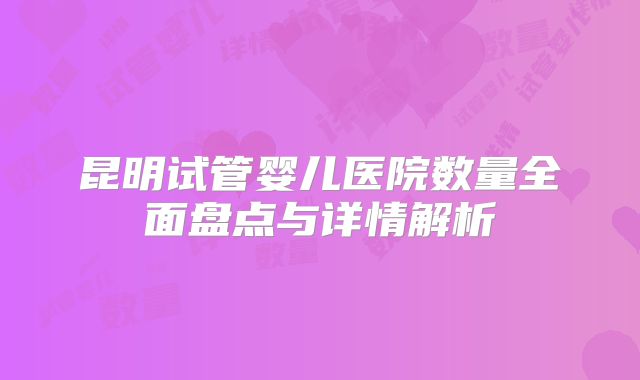 昆明试管婴儿医院数量全面盘点与详情解析