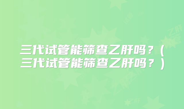 三代试管能筛查乙肝吗？(三代试管能筛查乙肝吗？)