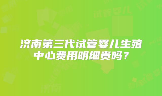 济南第三代试管婴儿生殖中心费用明细贵吗？