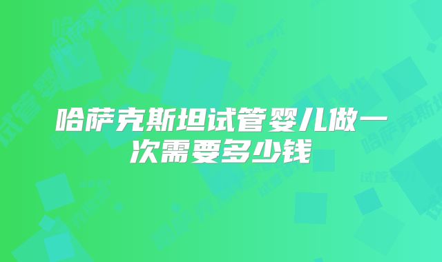 哈萨克斯坦试管婴儿做一次需要多少钱
