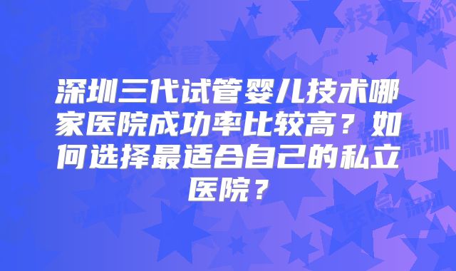 深圳三代试管婴儿技术哪家医院成功率比较高？如何选择最适合自己的私立医院？