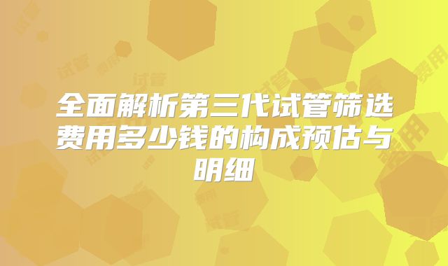 全面解析第三代试管筛选费用多少钱的构成预估与明细