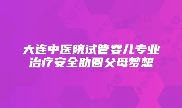 大连中医院试管婴儿专业治疗安全助圆父母梦想