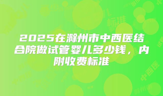 2025在滁州市中西医结合院做试管婴儿多少钱，内附收费标准