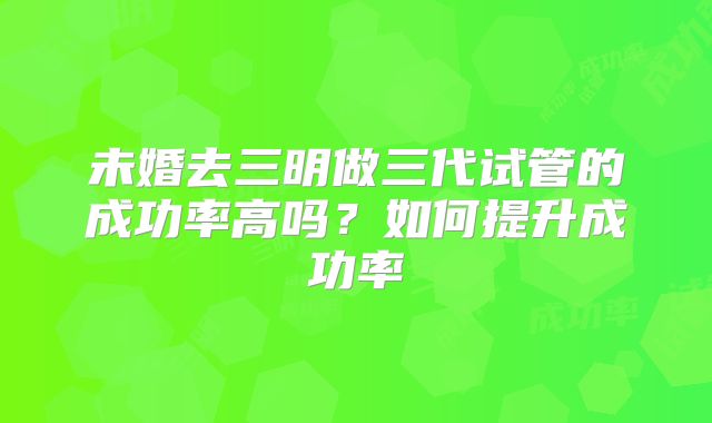 未婚去三明做三代试管的成功率高吗？如何提升成功率