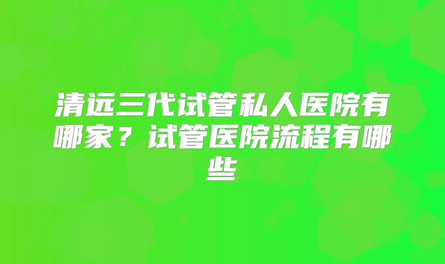 清远三代试管私人医院有哪家？试管医院流程有哪些