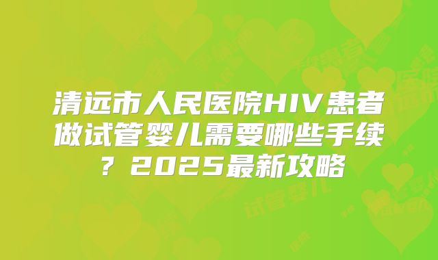 清远市人民医院HIV患者做试管婴儿需要哪些手续？2025最新攻略