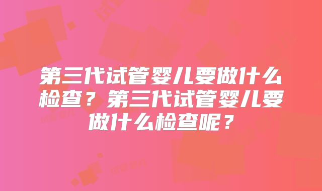 第三代试管婴儿要做什么检查？第三代试管婴儿要做什么检查呢？