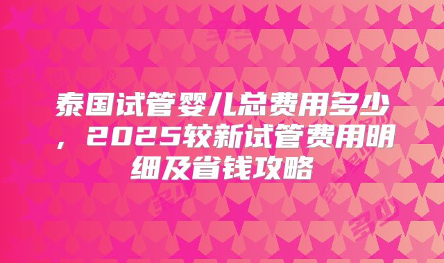 泰国试管婴儿总费用多少，2025较新试管费用明细及省钱攻略