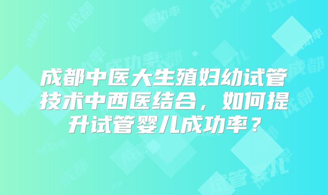 成都中医大生殖妇幼试管技术中西医结合，如何提升试管婴儿成功率？