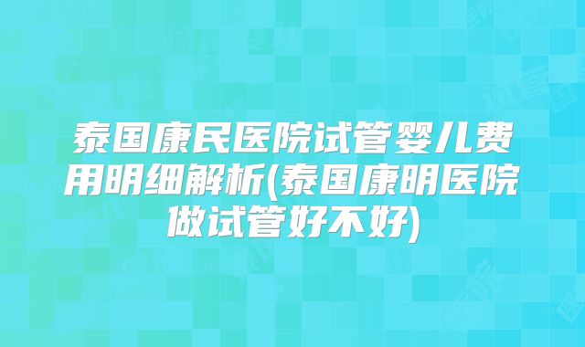 泰国康民医院试管婴儿费用明细解析(泰国康明医院做试管好不好)