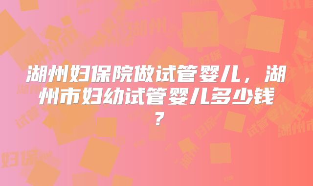 湖州妇保院做试管婴儿，湖州市妇幼试管婴儿多少钱？