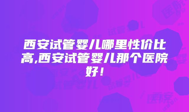 西安试管婴儿哪里性价比高,西安试管婴儿那个医院好!