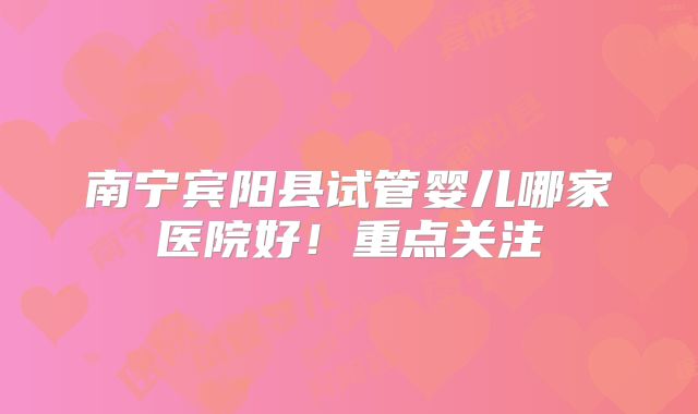 南宁宾阳县试管婴儿哪家医院好！重点关注