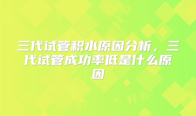 三代试管积水原因分析，三代试管成功率低是什么原因