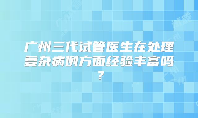 广州三代试管医生在处理复杂病例方面经验丰富吗?