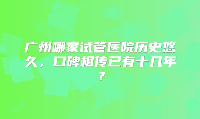 广州哪家试管医院历史悠久，口碑相传已有十几年？