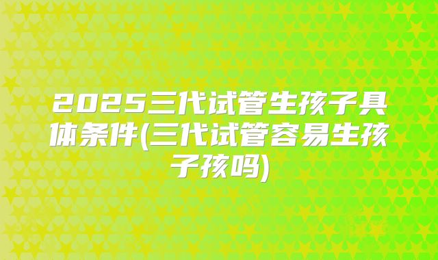 2025三代试管生孩子具体条件(三代试管容易生孩子孩吗)