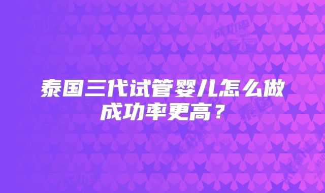 泰国三代试管婴儿怎么做成功率更高?