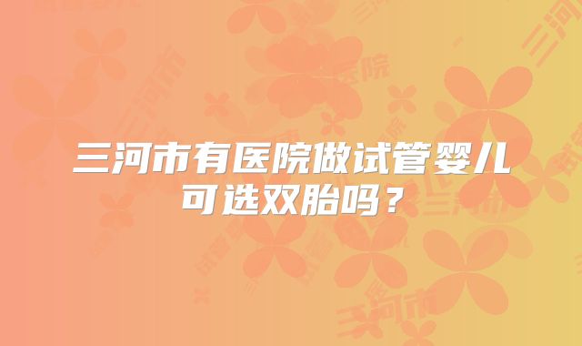 三河市有医院做试管婴儿可选双胎吗？