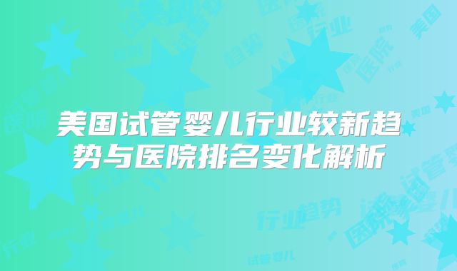 美国试管婴儿行业较新趋势与医院排名变化解析