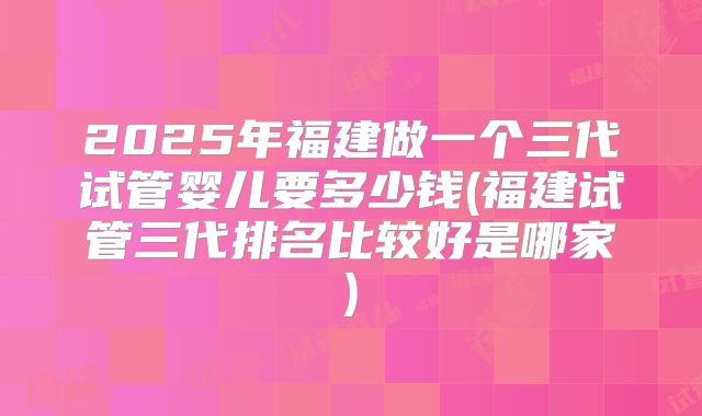2025年福建做一个三代试管婴儿要多少钱(福建试管三代排名比较好是哪家)
