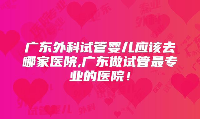 广东外科试管婴儿应该去哪家医院,广东做试管最专业的医院！