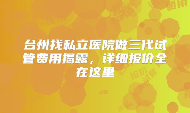 台州找私立医院做三代试管费用揭露，详细报价全在这里