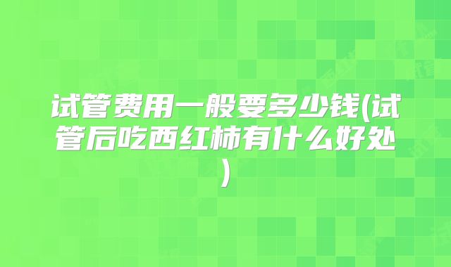 试管费用一般要多少钱(试管后吃西红柿有什么好处)