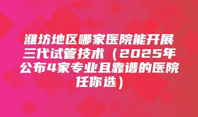 潍坊地区哪家医院能开展三代试管技术（2025年公布4家专业且靠谱的医院任你选）